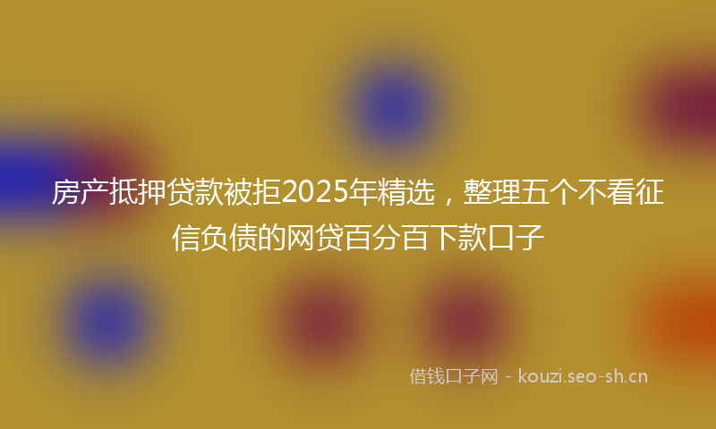 房产抵押贷款被拒2025年精选，整理五个不看征信负债的网贷百分百下款口子