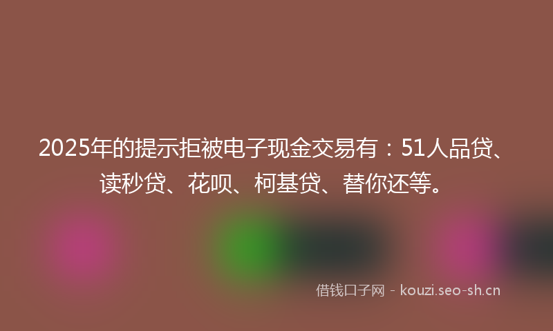 2025年的提示拒被电子现金交易有:51人品贷、读秒贷、花呗、柯基贷、替你还等。
