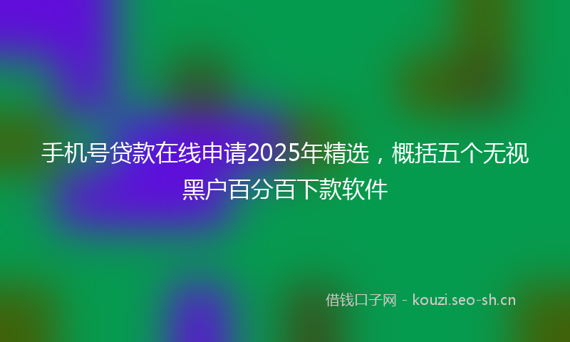 手机号贷款在线申请2025年精选，概括五个无视黑户百分百下款软件