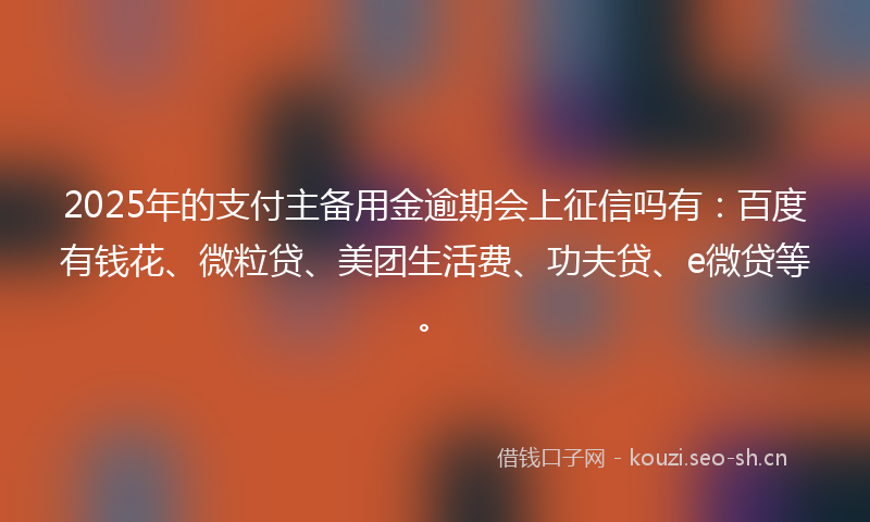 2025年的支付主备用金逾期会上征信吗有：百度有钱花、微粒贷、美团生活费、功夫贷、e微贷等。