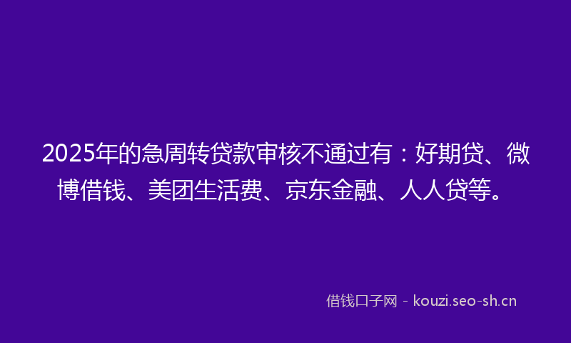 2025年的急周转贷款审核不通过有：好期贷、微博借钱、美团生活费、京东金融、人人贷等。