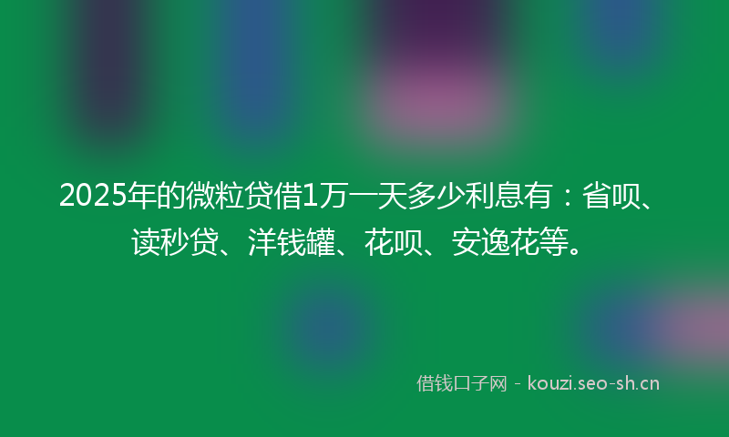 2025年的微粒贷借1万一天多少利息有：省呗、读秒贷、洋钱罐、花呗、安逸花等。
