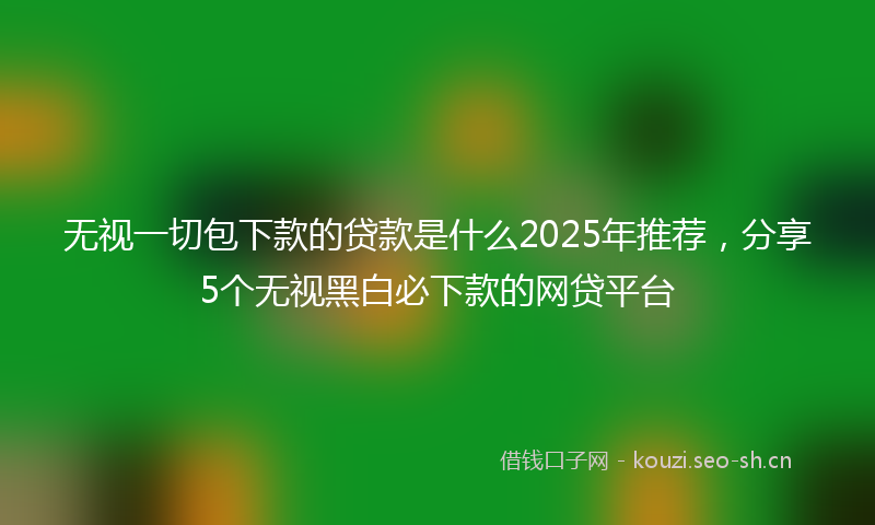 无视一切包下款的贷款是什么2025年推荐，分享5个无视黑白必下款的网贷平台