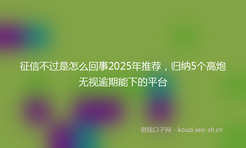 征信不过是怎么回事2025年推荐，归纳5个高炮无视逾期能下的平台