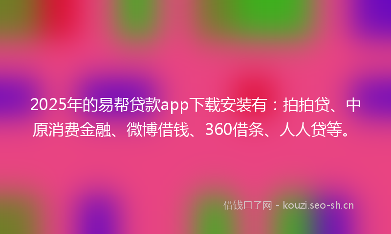 2025年的易帮贷款app下载安装有：拍拍贷、中原消费金融、微博借钱、360借条、人人贷等。