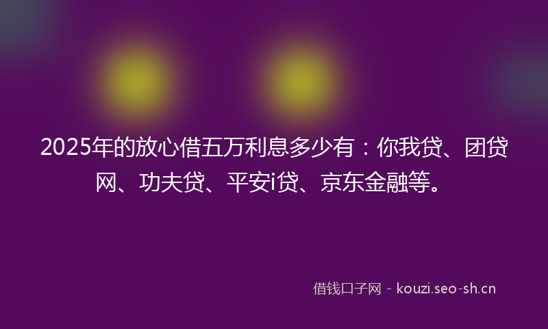 2025年的放心借五万利息多少有：你我贷、团贷网、功夫贷、平安i贷、京东金融等。