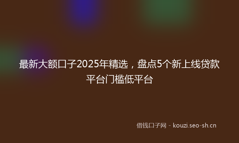 最新大额口子2025年精选，盘点5个新上线贷款平台门槛低平台