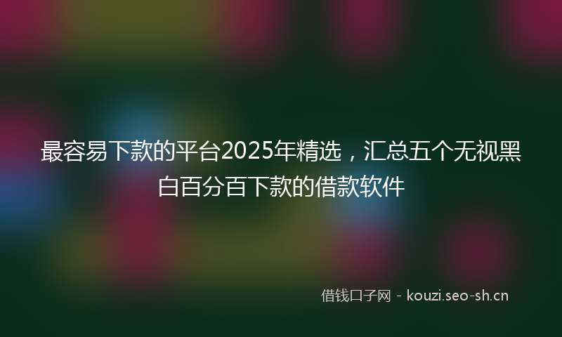 最容易下款的平台2025年精选，汇总五个无视黑白百分百下款的借款软件