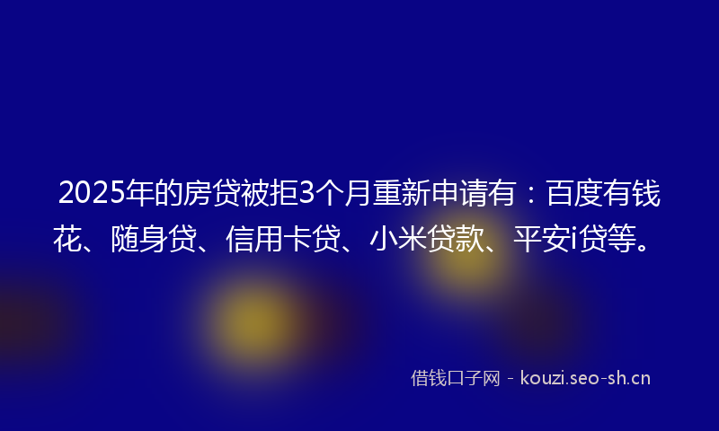 2025年的房贷被拒3个月重新申请有：百度有钱花、随身贷、信用卡贷、小米贷款、平安i贷等。