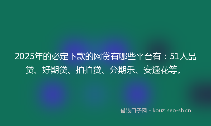2025年的必定下款的网贷有哪些平台有：51人品贷、好期贷、拍拍贷、分期乐、安逸花等。