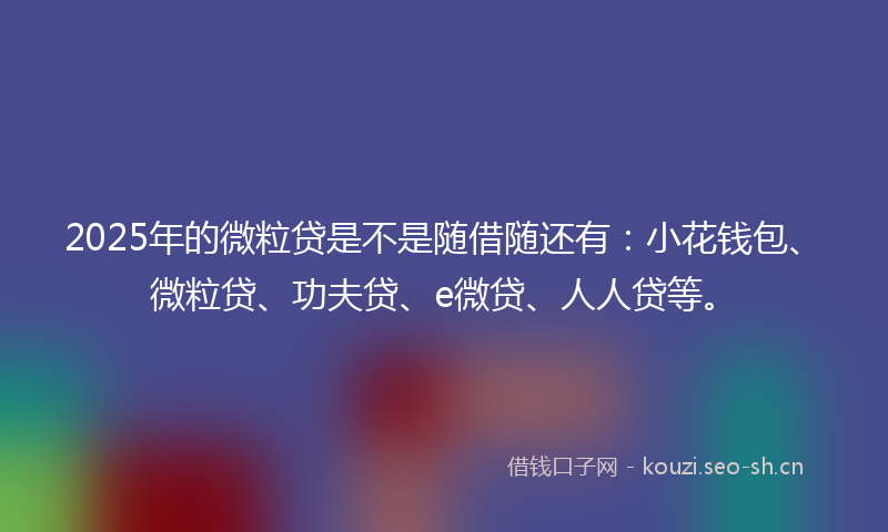 2025年的微粒贷是不是随借随还有：小花钱包、微粒贷、功夫贷、e微贷、人人贷等。