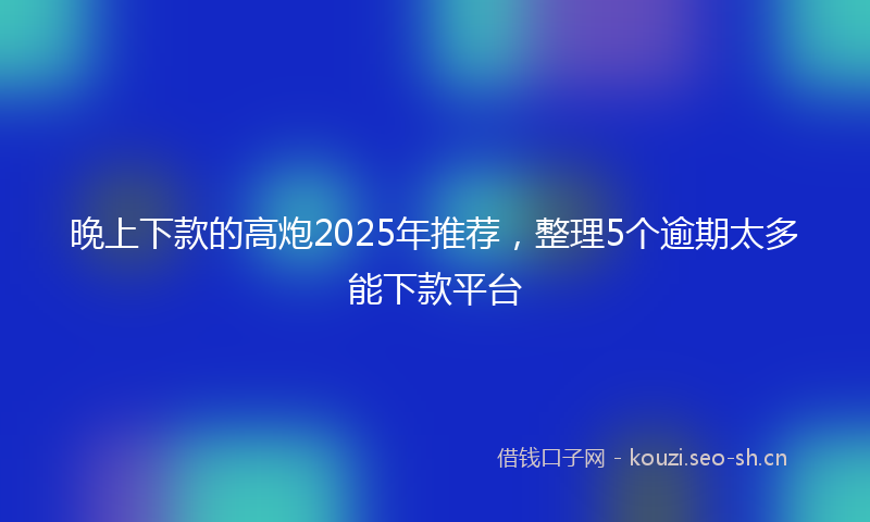 晚上下款的高炮2025年推荐，整理5个逾期太多能下款平台