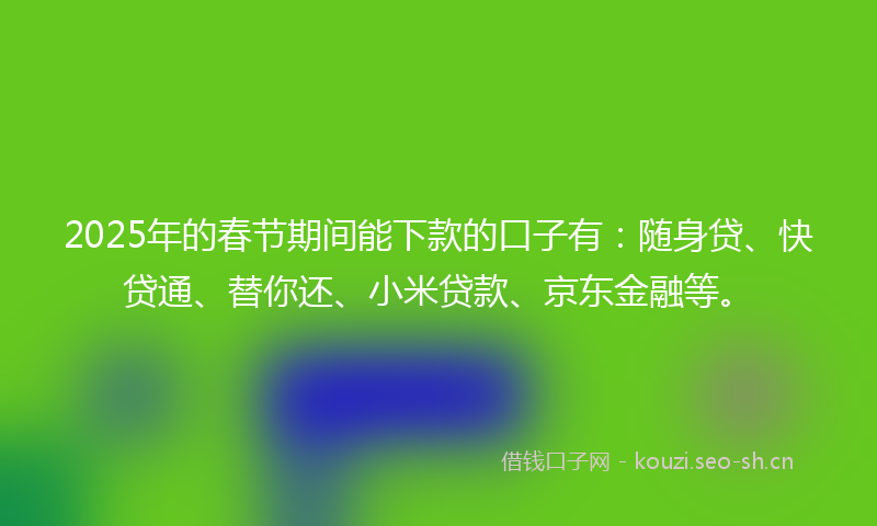 2025年的春节期间能下款的口子有：随身贷、快贷通、替你还、小米贷款、京东金融等。