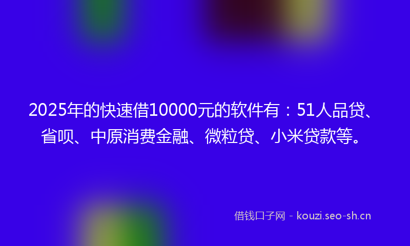 2025年的快速借10000元的软件有：51人品贷、省呗、中原消费金融、微粒贷、小米贷款等。