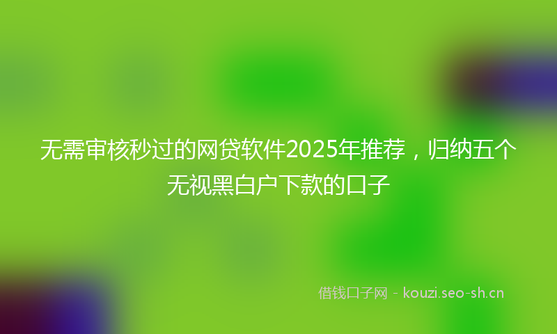 无需审核秒过的网贷软件2025年推荐，归纳五个无视黑白户下款的口子