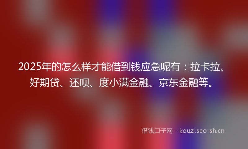 2025年的怎么样才能借到钱应急呢有：拉卡拉、好期贷、还呗、度小满金融、京东金融等。