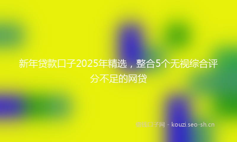 新年贷款口子2025年精选，整合5个无视综合评分不足的网贷