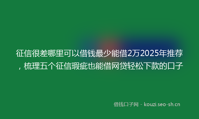 征信很差哪里可以借钱最少能借2万2025年推荐，梳理五个征信瑕疵也能借网贷轻松下款的口子