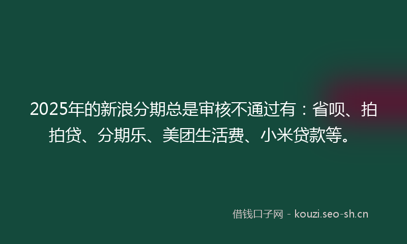 2025年的新浪分期总是审核不通过有：省呗、拍拍贷、分期乐、美团生活费、小米贷款等。