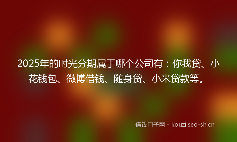 2025年的时光分期属于哪个公司有：你我贷、小花钱包、微博借钱、随身贷、小米贷款等。