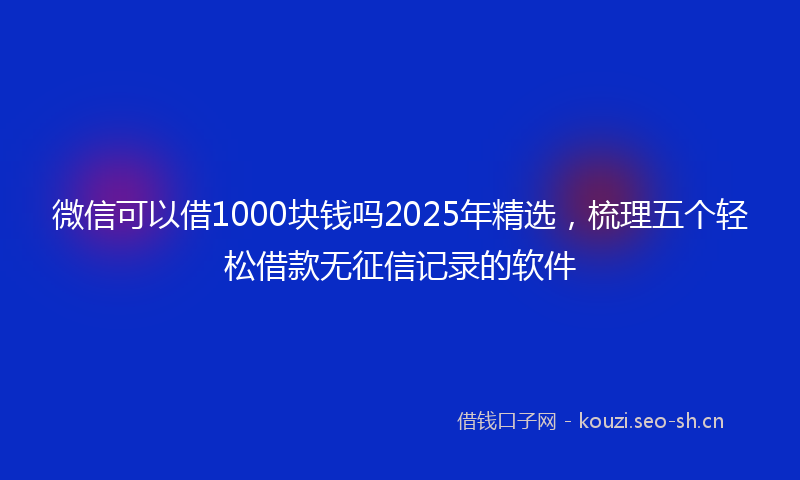 微信可以借1000块钱吗2025年精选，梳理五个轻松借款无征信记录的软件