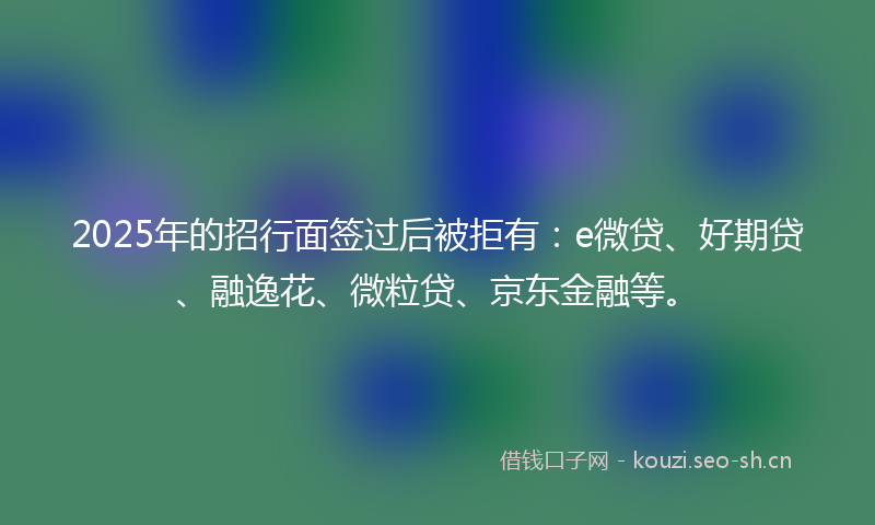 2025年的招行面签过后被拒有：e微贷、好期贷、融逸花、微粒贷、京东金融等。