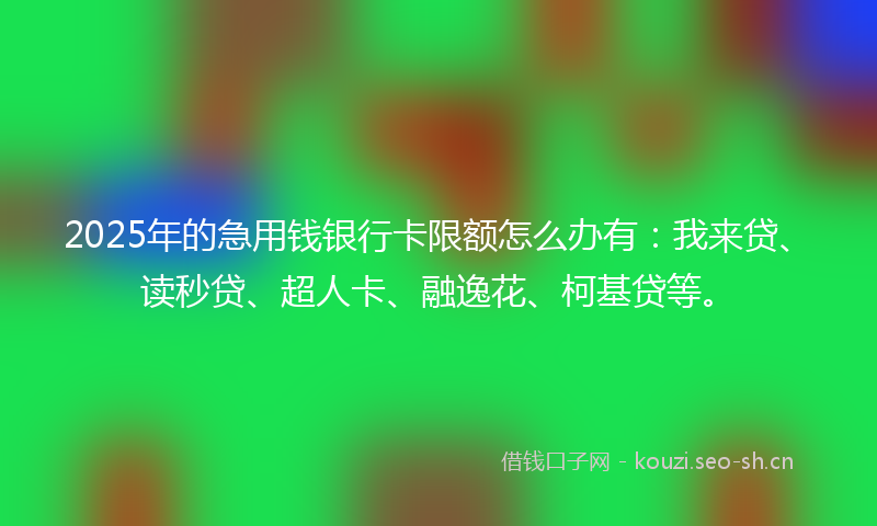 2025年的急用钱银行卡限额怎么办有：我来贷、读秒贷、超人卡、融逸花、柯基贷等。