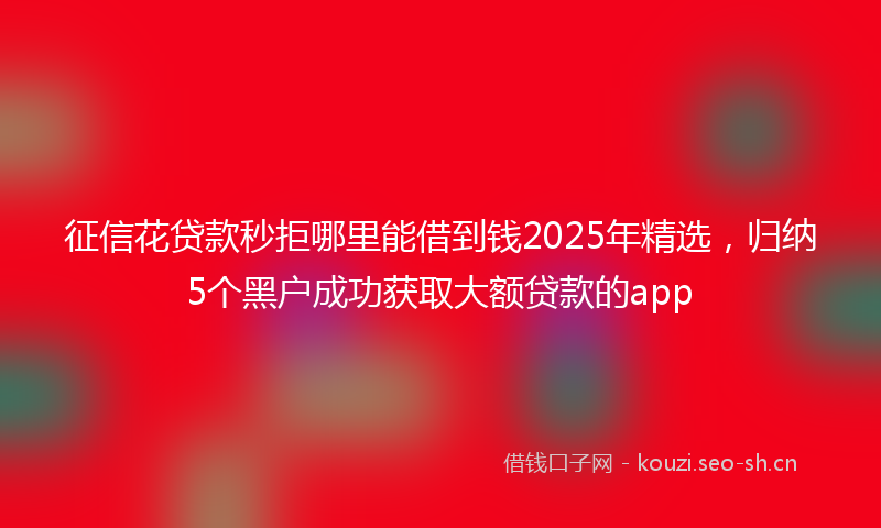 征信花贷款秒拒哪里能借到钱2025年精选，归纳5个黑户成功获取大额贷款的app