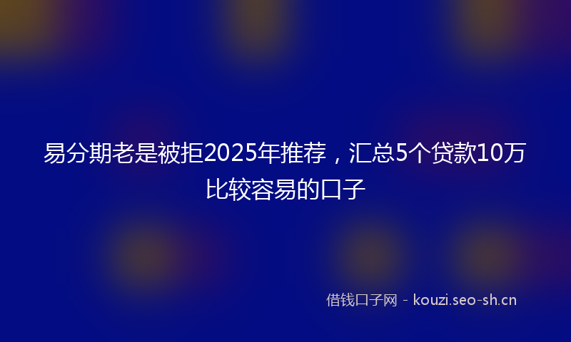 易分期老是被拒2025年推荐，汇总5个贷款10万比较容易的口子