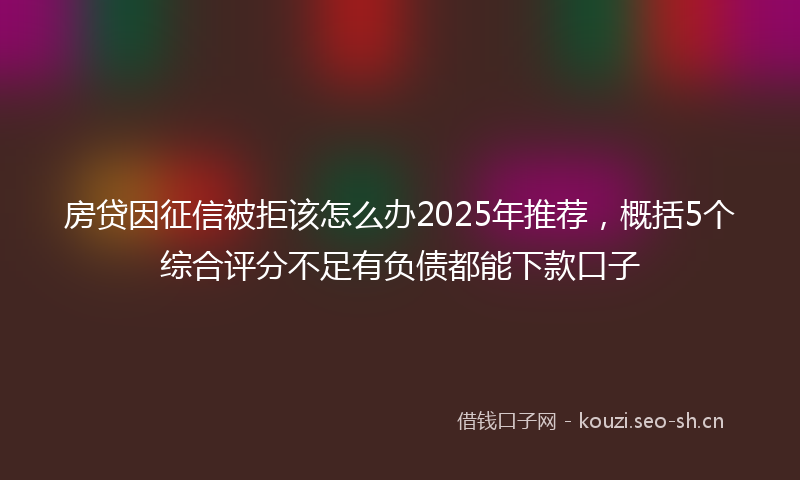 房贷因征信被拒该怎么办2025年推荐，概括5个综合评分不足有负债都能下款口子