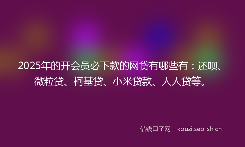 2025年的开会员必下款的网贷有哪些有：还呗、微粒贷、柯基贷、小米贷款、人人贷等。