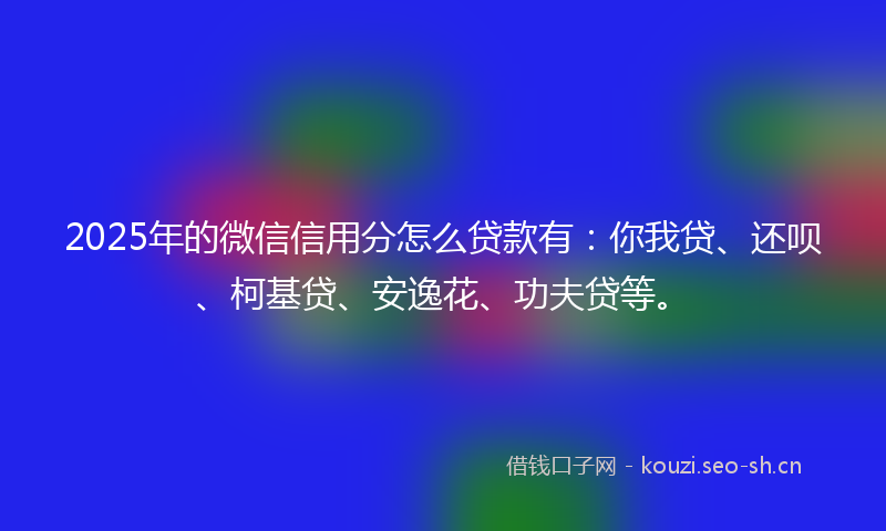 2025年的微信信用分怎么贷款有：你我贷、还呗、柯基贷、安逸花、功夫贷等。