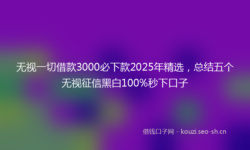 无视一切借款3000必下款2025年精选，总结五个无视征信黑白100%秒下口子