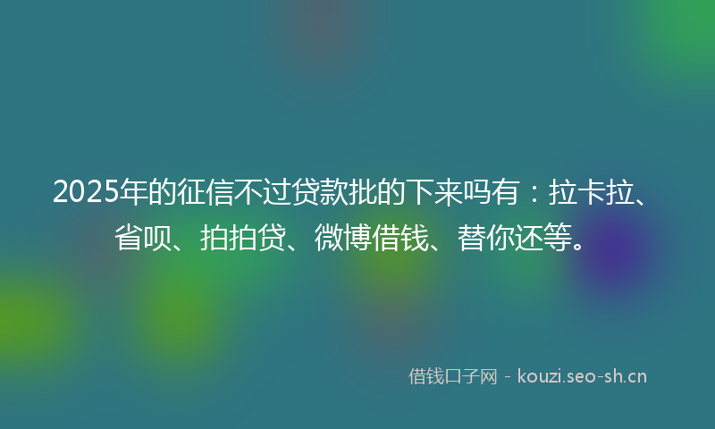 2025年的征信不过贷款批的下来吗有：拉卡拉、省呗、拍拍贷、微博借钱、替你还等。