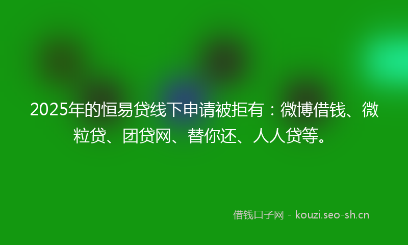 2025年的恒易贷线下申请被拒有：微博借钱、微粒贷、团贷网、替你还、人人贷等。