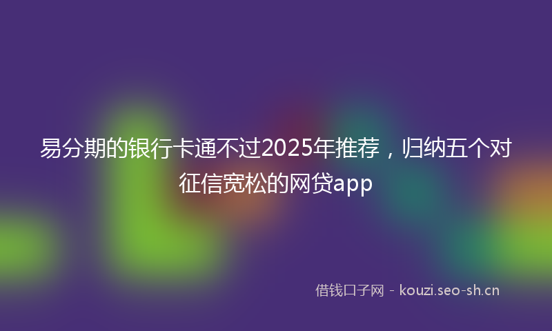 易分期的银行卡通不过2025年推荐，归纳五个对征信宽松的网贷app