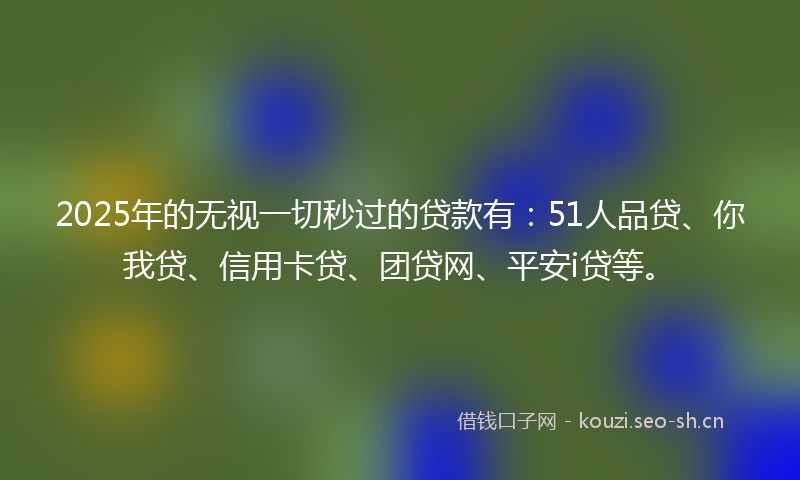 2025年的无视一切秒过的贷款有：51人品贷、你我贷、信用卡贷、团贷网、平安i贷等。