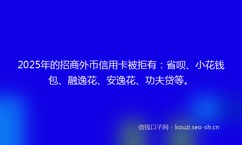 2025年的招商外币信用卡被拒有：省呗、小花钱包、融逸花、安逸花、功夫贷等。