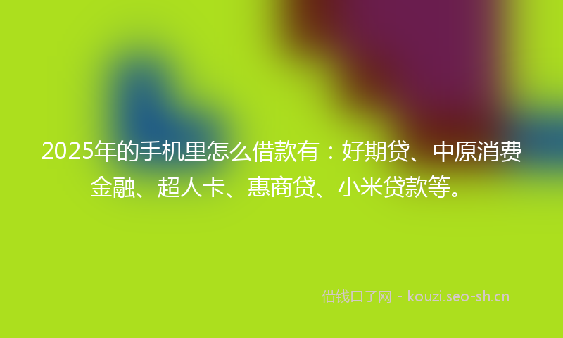 2025年的手机里怎么借款有：好期贷、中原消费金融、超人卡、惠商贷、小米贷款等。