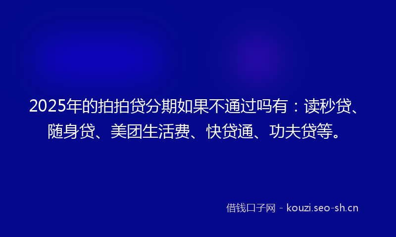 2025年的拍拍贷分期如果不通过吗有：读秒贷、随身贷、美团生活费、快贷通、功夫贷等。