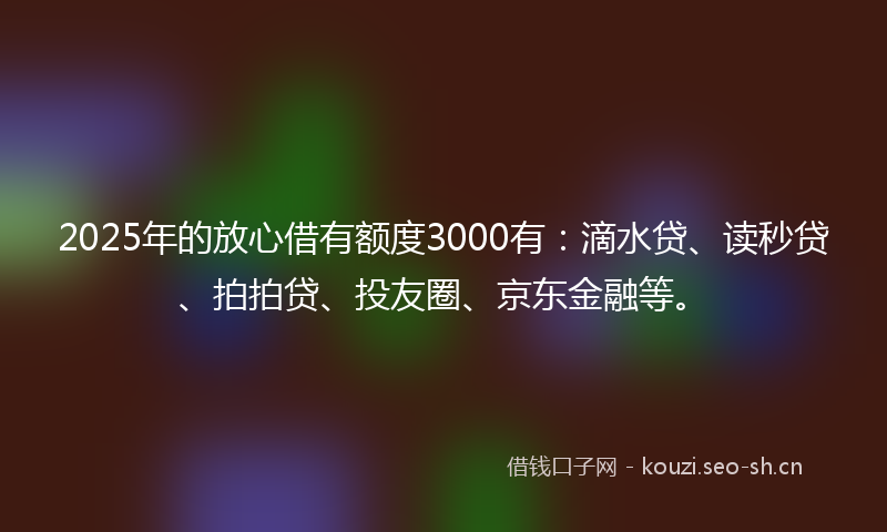 2025年的放心借有额度3000有：滴水贷、读秒贷、拍拍贷、投友圈、京东金融等。