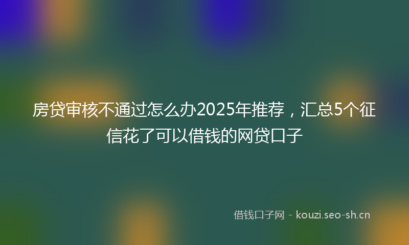房贷审核不通过怎么办2025年推荐，汇总5个征信花了可以借钱的网贷口子