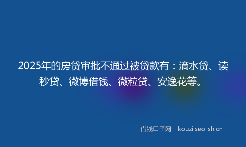 2025年的房贷审批不通过被贷款有：滴水贷、读秒贷、微博借钱、微粒贷、安逸花等。