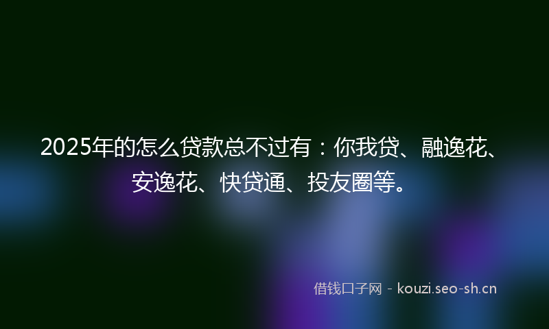 2025年的怎么贷款总不过有：你我贷、融逸花、安逸花、快贷通、投友圈等。