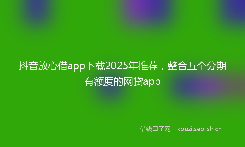 抖音放心借app下载2025年推荐，整合五个分期有额度的网贷app