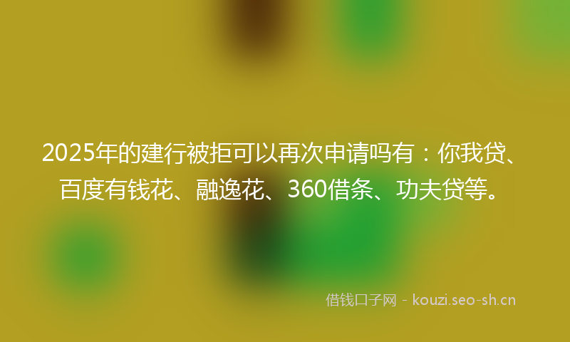 2025年的建行被拒可以再次申请吗有：你我贷、百度有钱花、融逸花、360借条、功夫贷等。