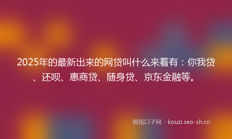 2025年的最新出来的网贷叫什么来着有：你我贷、还呗、惠商贷、随身贷、京东金融等。