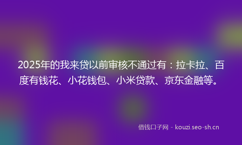 2025年的我来贷以前审核不通过有：拉卡拉、百度有钱花、小花钱包、小米贷款、京东金融等。