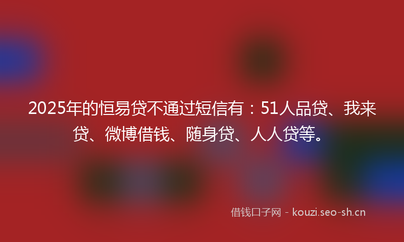 2025年的恒易贷不通过短信有:51人品贷、我来贷、微博借钱、随身贷、人人贷等。