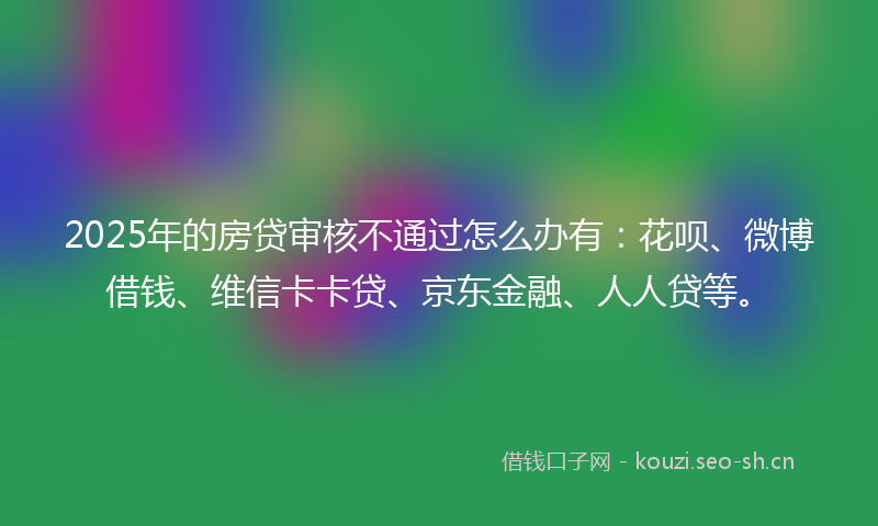 2025年的房贷审核不通过怎么办有：花呗、微博借钱、维信卡卡贷、京东金融、人人贷等。